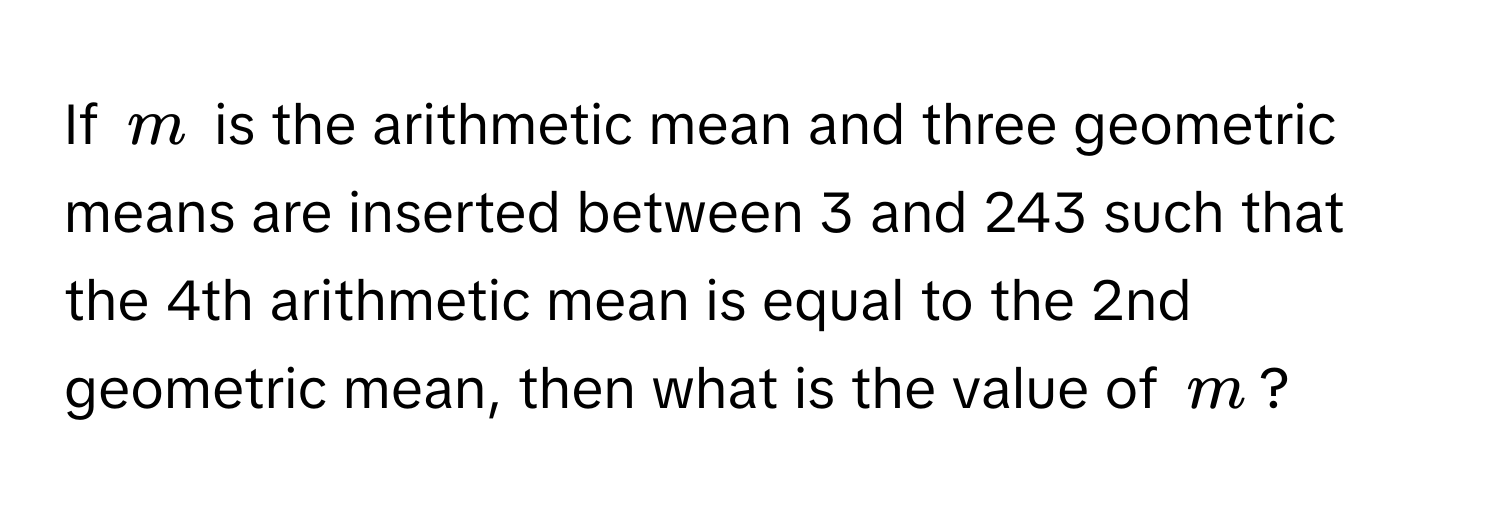 If $m$ is the arithmetic mean and three geometric means are inserted between 3 and 243 such that the 4th arithmetic mean is equal to the 2nd geometric mean, then what is the value of $m$?