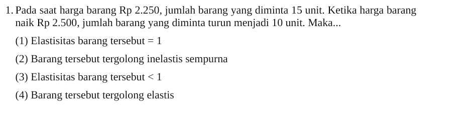 Pada saat harga barang Rp 2.250, jumlah barang yang diminta 15 unit. Ketika harga barang
naik Rp 2.500, jumlah barang yang diminta turun menjadi 10 unit. Maka...
(1) Elastisitas barang tersebut =1
(2) Barang tersebut tergolong inelastis sempurna
(3) Elastisitas barang tersebut <1</tex>
(4) Barang tersebut tergolong elastis