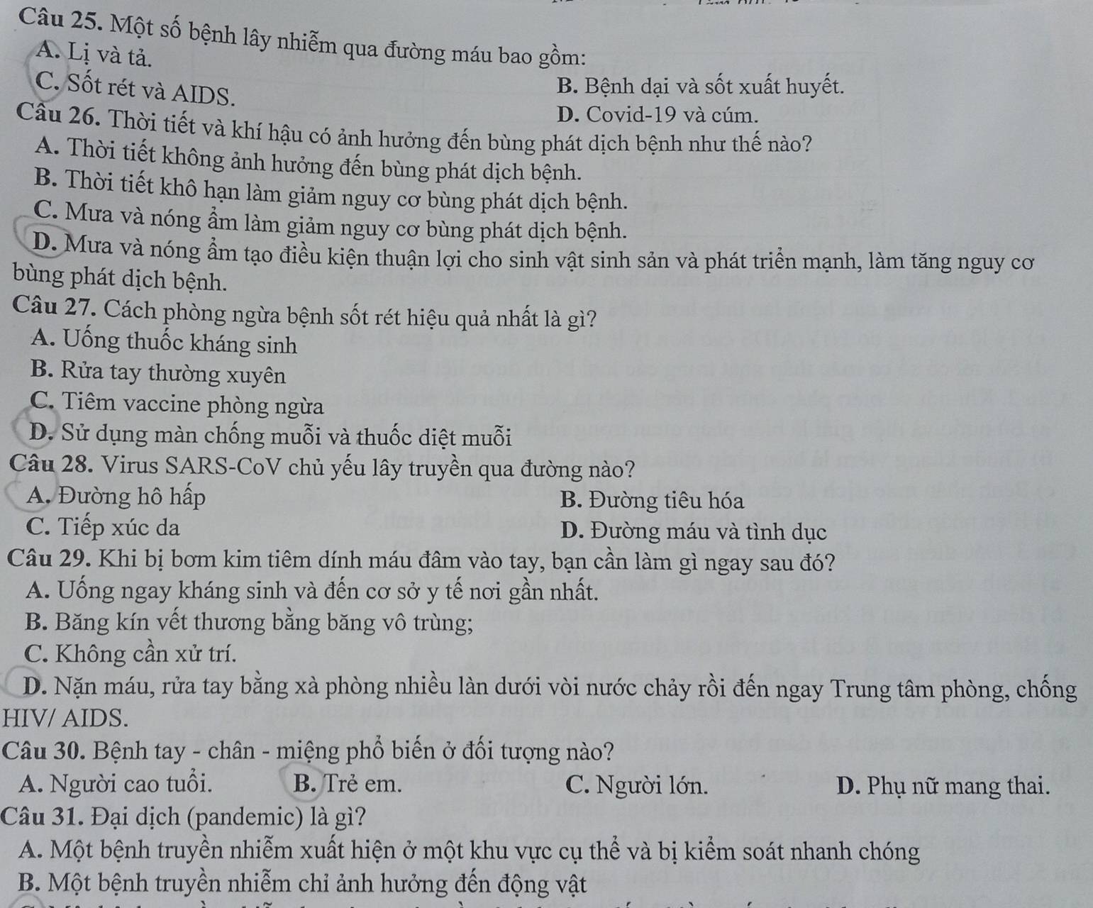 Một số bệnh lây nhiễm qua đường máu bao gồm:
A. Lị và tả.
C. Sốt rét và AIDS.
B. Bệnh dại và sốt xuất huyết.
D. Covid-19 và cúm.
Cầu 26. Thời tiết và khí hậu có ảnh hưởng đến bùng phát dịch bệnh như thế nào?
A. Thời tiết không ảnh hưởng đến bùng phát dịch bệnh.
B. Thời tiết khô hạn làm giảm nguy cơ bùng phát dịch bệnh.
C. Mưa và nóng ẩm làm giảm nguy cơ bùng phát dịch bệnh.
D. Mưa và nóng ẩm tạo điều kiện thuận lợi cho sinh vật sinh sản và phát triển mạnh, làm tăng nguy cơ
bùng phát dịch bệnh.
Câu 27. Cách phòng ngừa bệnh sốt rét hiệu quả nhất là gì?
A. Uống thuốc kháng sinh
B. Rửa tay thường xuyên
C. Tiêm vaccine phòng ngừa
D. Sử dụng màn chống muỗi và thuốc diệt muỗi
Câu 28. Virus SARS-CoV chủ yếu lây truyền qua đường nào?
A. Đường hô hấp B. Đường tiêu hóa
C. Tiếp xúc da D. Đường máu và tình dục
Câu 29. Khi bị bơm kim tiêm dính máu đâm vào tay, bạn cần làm gì ngay sau đó?
A. Uống ngay kháng sinh và đến cơ sở y tế nơi gần nhất.
B. Băng kín vết thương bằng băng vô trùng;
C. Không cần xử trí.
D. Nặn máu, rửa tay bằng xà phòng nhiều làn dưới vòi nước chảy rồi đến ngay Trung tâm phòng, chống
HIV/ AIDS.
Câu 30. Bệnh tay - chân - miệng phổ biến ở đối tượng nào?
A. Người cao tuổi. B. Trẻ em. C. Người lớn. D. Phụ nữ mang thai.
Câu 31. Đại dịch (pandemic) là gì?
A. Một bệnh truyền nhiễm xuất hiện ở một khu vực cụ thể và bị kiểm soát nhanh chóng
B. Một bệnh truyền nhiễm chỉ ảnh hưởng đến động vật