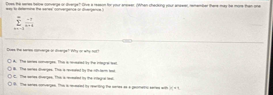 Does the series below converge or diverge? Give a reason for your answer. (When checking your answer, remember there may be more than one
way to determine the series' convergence or divergence.)
sumlimits _(nx-3)^(∈fty) (-7)/n+4 
Does the seres converge or diverge? Why or why not?
A. The series converges. This is revealed by the integral test.
B. The series diverges. This is revealed by the nth-term test.
C. The series diverges. This is revealed by the integral test.
D. The series converges. This is revealed by rewriting the series as a geometric series with |r|<1</tex>.