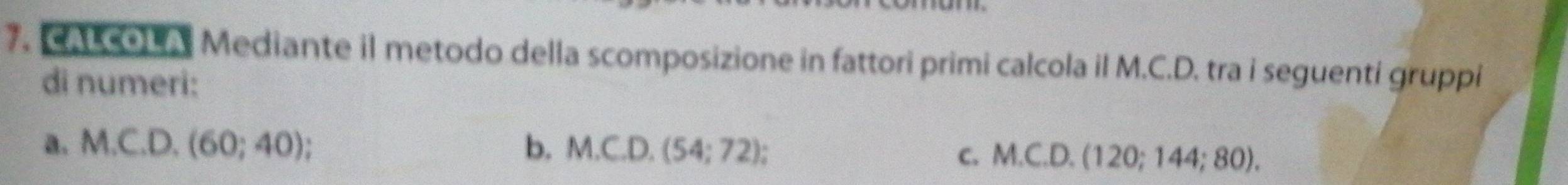 AL cOL A. Mediante il metodo della scomposizione in fattori primi calcola il M.C.D. tra i seguenti gruppi
di numeri:
a. M.C.D.(60;40) b. M.C.D.(54;72);
C. M.C.D.(120;144;80).