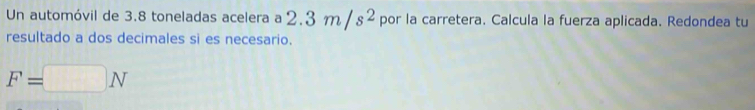 Un automóvil de 3.8 toneladas acelera a 2.3m/s^2 por la carretera. Calcula la fuerza aplicada. Redondea tu 
resultado a dos decimales si es necesario.
F=□ N