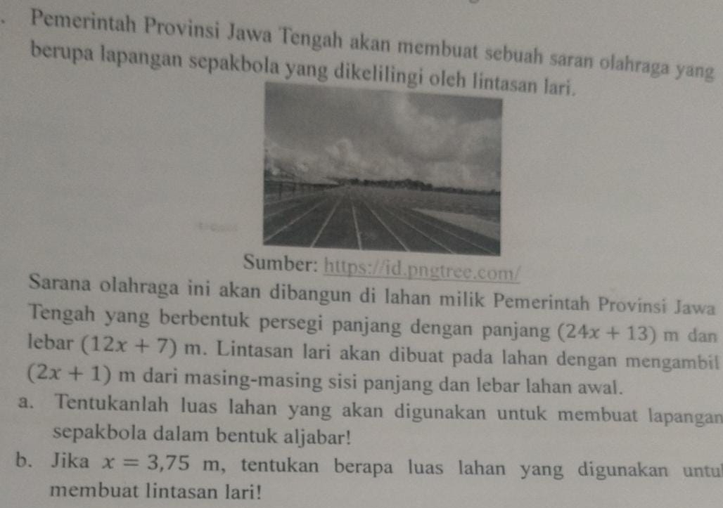 Pemerintah Provinsi Jawa Tengah akan membuat sebuah saran olahraga yang 
berupa lapangan sepakbola yang dikelilingian lari. 
mber: https://id.pngtree.com/ 
Sarana olahraga ini akan dibangun di lahan milik Pemerintah Provínsi Jawa 
Tengah yang berbentuk persegi panjang dengan panjang (24x+13)m dan 
lebar (12x+7)m. Lintasan lari akan dibuat pada lahan dengan mengambil
(2x+1)m dari masing-masing sisi panjang dan lebar lahan awal. 
a. Tentukanlah luas lahan yang akan digunakan untuk membuat lapangan 
sepakbola dalam bentuk aljabar! 
b. Jika x=3,75m , tentukan berapa luas lahan yang digunakan untul 
membuat lintasan lari!