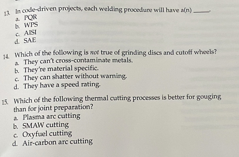 In code-driven projects, each welding procedure will have a(n) _.
a. PQR
b. WPS
c. AISI
d. SAE
14. Which of the following is n0t true of grinding discs and cutoff wheels?
a. They can’t cross-contaminate metals.
b. They’re material specific.
c. They can shatter without warning.
d. They have a speed rating.
15. Which of the following thermal cutting processes is better for gouging
than for joint preparation?
a. Plasma arc cutting
b. SMAW cutting
c. Oxyfuel cutting
d. Air-carbon arc cutting