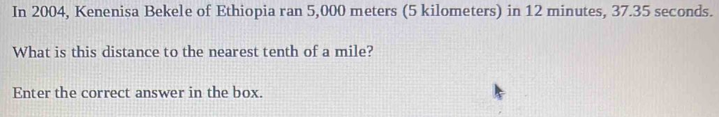 In 2004, Kenenisa Bekele of Ethiopia ran 5,000 meters (5 kilometers) in 12 minutes, 37.35 seconds. 
What is this distance to the nearest tenth of a mile? 
Enter the correct answer in the box.