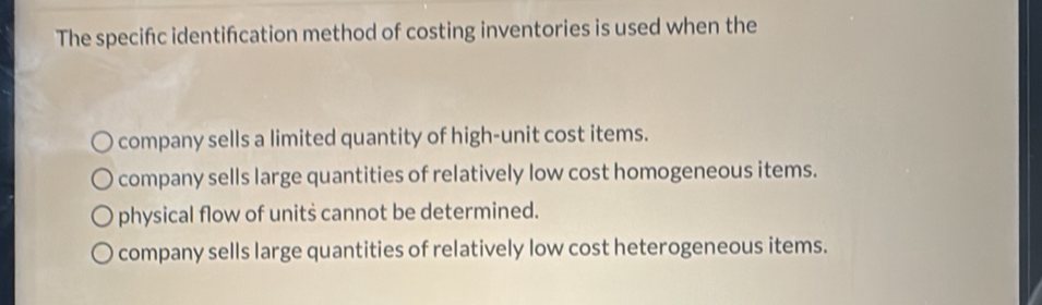 The specifc identifcation method of costing inventories is used when the
company sells a limited quantity of high-unit cost items.
company sells large quantities of relatively low cost homogeneous items.
physical flow of units cannot be determined.
company sells large quantities of relatively low cost heterogeneous items.