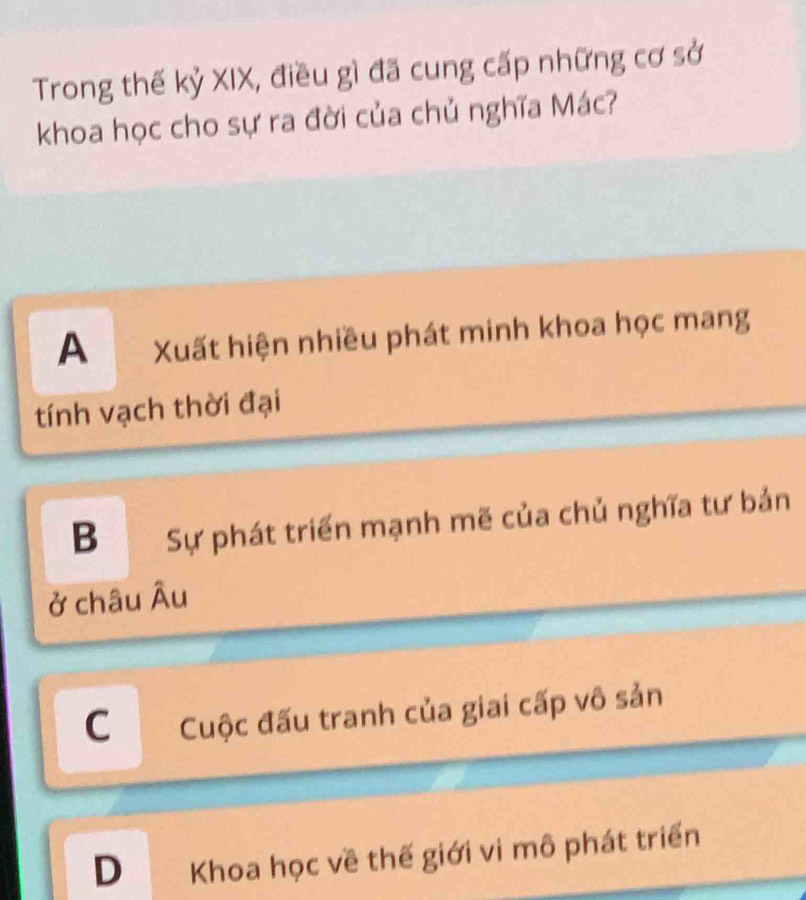 Trong thế kỷ XIX, điều gì đã cung cấp những cơ sở
khoa học cho sự ra đời của chủ nghĩa Mác?
A Xuất hiện nhiều phát minh khoa học mang
tính vạch thời đại
B Sự phát triển mạnh mẽ của chủ nghĩa tư bản
ở châu Âu
C Cuộc đấu tranh của giai cấp vô sản
D Khoa học về thế giới vi mô phát triển