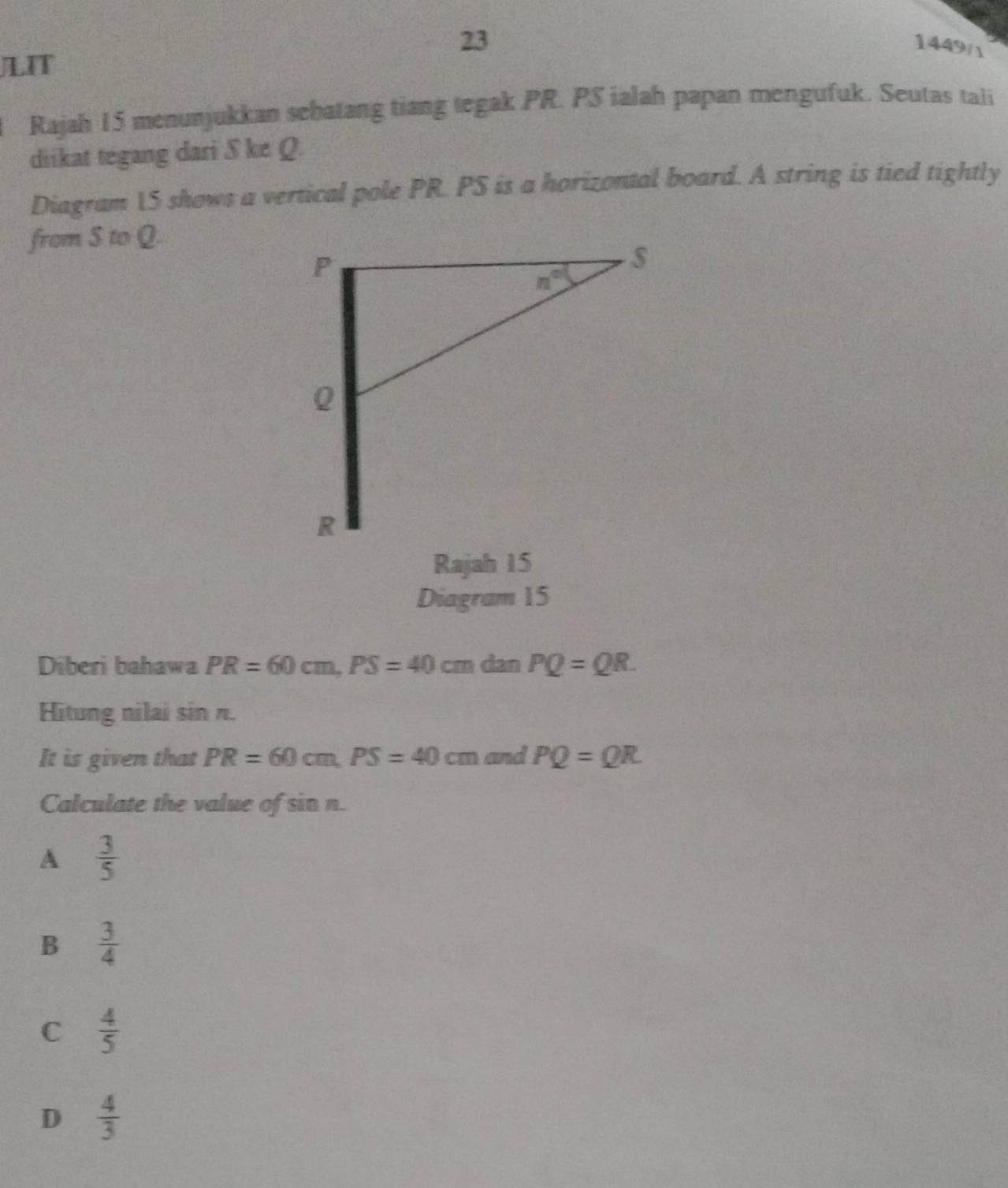 23
1449 
LIT
Rajah 15 menunjukkan sebatang tiang tegak PR. PS ialah papan mengufuk. Seutas tali
diikat tegang dari S ke Q.
Diagram 15 shows a vertical pole PR. PS is a horizontal board. A string is tied tightly
from S to Q.
Rajah 15
Diagram 15
Diberi bahawa PR=60cm,PS=40cm dan PQ=QR.
Hitung nilai sin π.
It is given that PR=60cm,PS=40cm and PQ=QR
Calculate the value of sin n.
A  3/5 
B  3/4 
C  4/5 
D  4/3 