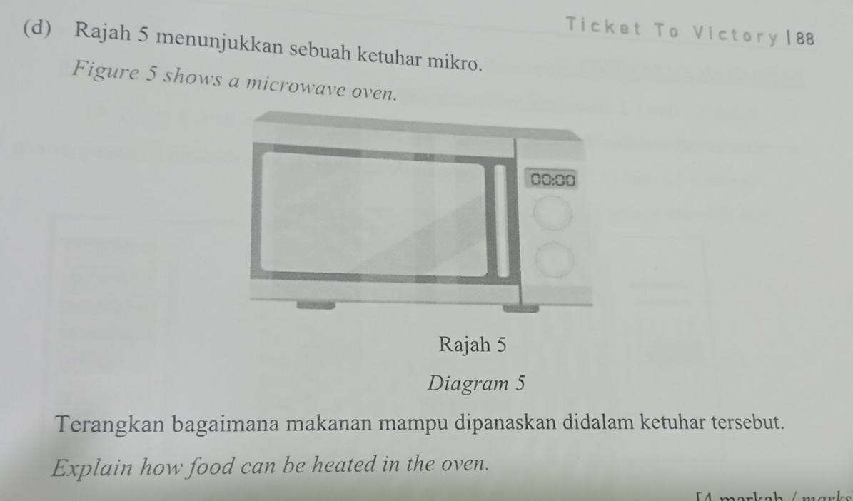 Ticket To Victory | 88
(d) Rajah 5 menunjukkan sebuah ketuhar mikro.
Figure 5 shows a microwave oven.
Rajah 5
Diagram 5
Terangkan bagaimana makanan mampu dipanaskan didalam ketuhar tersebut.
Explain how food can be heated in the oven.