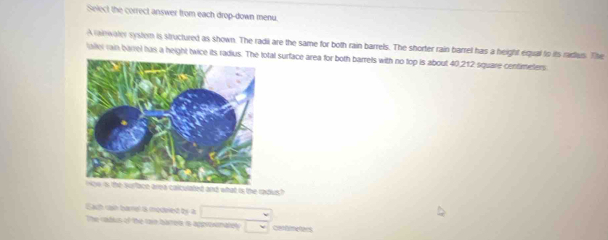 Select the correct answer from each drop-down menu. 
A n wally systom is structured as shown. The radii are the same for both rain barrels. The shorter rain barrel has a height equal to its radius. The 
laller rain barrel has a height twice its radtal surface area for both barrels with no top is about 40,212 square centimeters
s the radus? 
Each cn barnel is modeied by a 
The radus of the tain bareia is approvanately Cethmeters