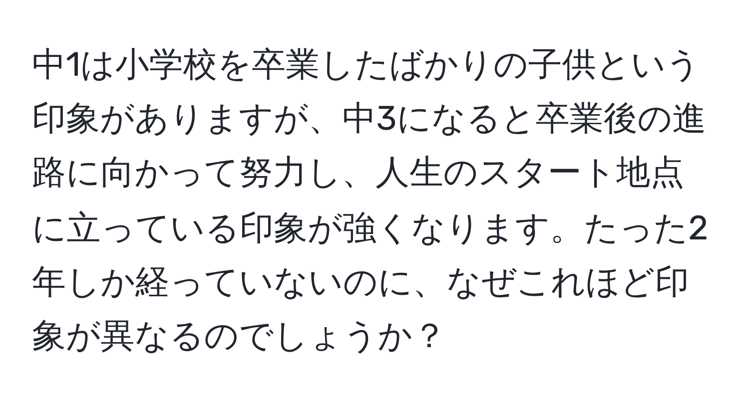 中1は小学校を卒業したばかりの子供という印象がありますが、中3になると卒業後の進路に向かって努力し、人生のスタート地点に立っている印象が強くなります。たった2年しか経っていないのに、なぜこれほど印象が異なるのでしょうか？