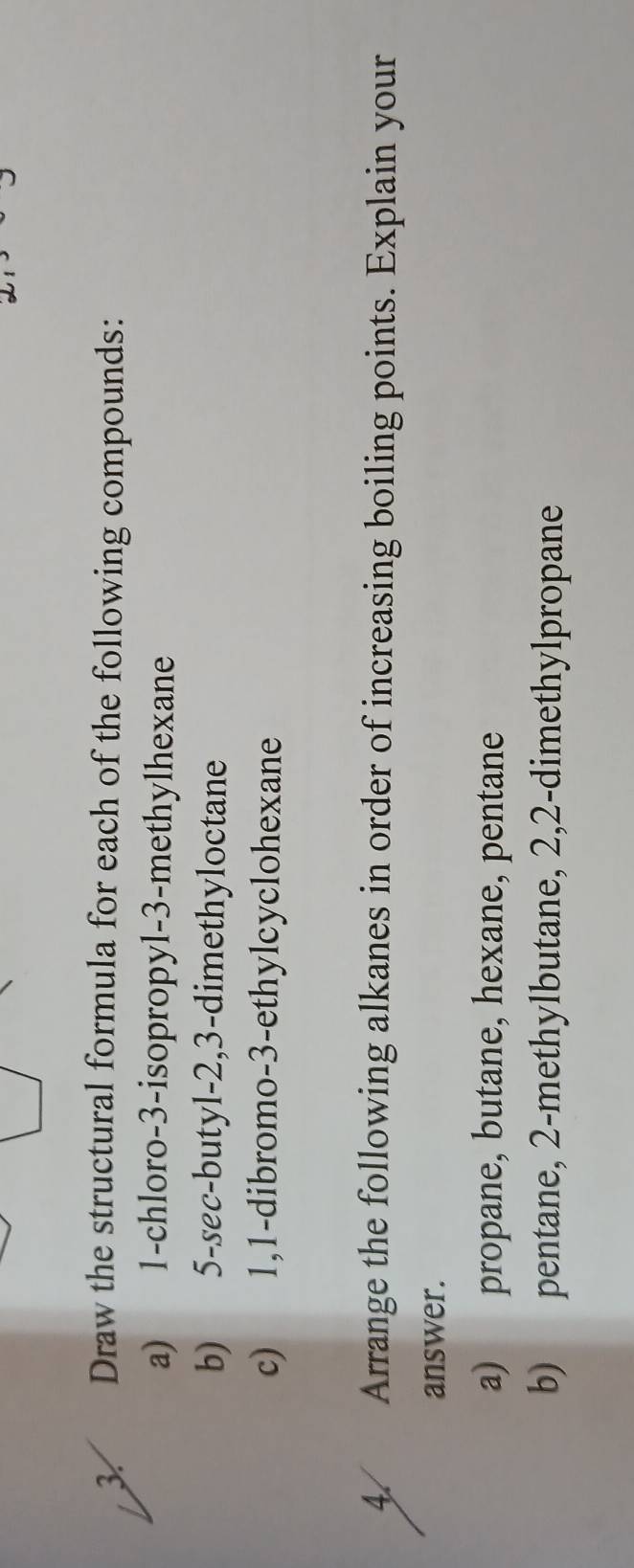 Draw the structural formula for each of the following compounds: 
a) 1 -chloro -3 -isopropyl -3 -methylhexane 
b) 5 -sec-butyl -2, 3 -dimethyloctane 
c) 1, 1 -dibromo- 3 -ethylcyclohexane 
4. Arrange the following alkanes in order of increasing boiling points. Explain your 
answer. 
a) propane, butane, hexane, pentane 
b) pentane, 2 -methylbutane, 2, 2 -dimethylpropane