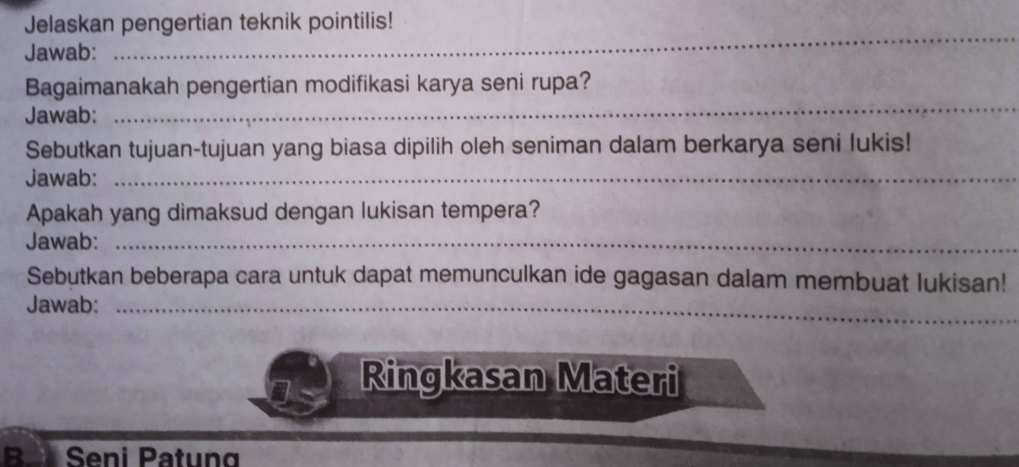 Jelaskan pengertian teknik pointilis! 
Jawab: 
_ 
_ 
Bagaimanakah pengertian modifikasi karya seni rupa? 
Jawab: 
_ 
Sebutkan tujuan-tujuan yang biasa dipilih oleh seniman dalam berkarya seni lukis! 
Jawab:_ 
Apakah yang dimaksud dengan lukisan tempera? 
Jawab:_ 
Sebutkan beberapa cara untuk dapat memunculkan ide gagasan dalam membuat lukisan! 
Jawab:_ 
Ringkasan Materi 
BJ Seni Patung