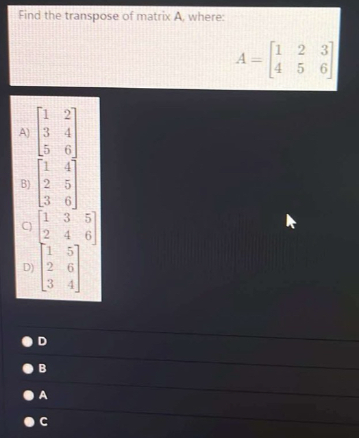 Find the transpose of matrix A, where:
A=beginbmatrix 1&2&3 4&5&6endbmatrix
A) beginbmatrix 1&2 3&4 5&6endbmatrix
B) beginbmatrix 1&4 2&5 3&6endbmatrix
C) beginbmatrix 1&3&5 2&4&6 1&5 2&6 3&4endbmatrix
D)
D
B
A
C