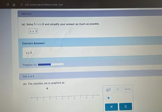 con assess prod mheducation com 
Part 1 of 2 
(a) Solve 5+z≥ 8 and simplify your answer as much as possible.
z≥ 3
Correct Answer:
z≥ 3
Progress: 1/2 
Part 2 of 2 
(b) The solution set is graphed as 
。 
×