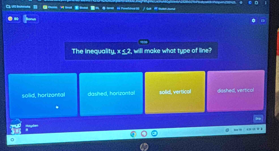 uN8QgSXAn6a%252BhO2T04F8vebyse0Ch1Pk0rpeA%253D%25.
C3 UI2 Bookmarks * Clances M Gmal Rookah 00. @ Gimidt # PowerSchool SG Quill 7f7 Student Joornal
80 Bonus
17/20
The inequality, x≤ 2 , will make what type of line?
solid, horizontal dashed, horizontal solid, vertical dashed, vertical
kip
Hayden
A Nos 18 4.26 U5