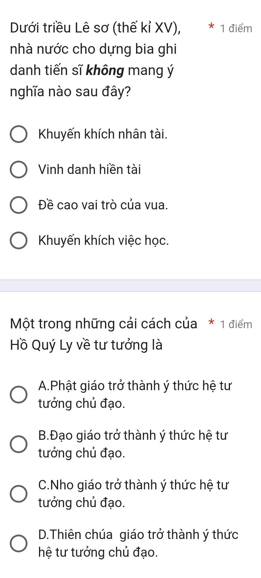 Dưới triều Lê sơ (thế kỉ XV), * 1 điểm
nhà nước cho dựng bia ghi
danh tiến sĩ không mang ý
nghĩa nào sau đây?
Khuyến khích nhân tài.
Vinh danh hiền tài
Đề cao vai trò của vua.
Khuyến khích việc học.
Một trong những cải cách của * 1 điểm
Hồ Quý Ly về tư tưởng là
A.Phật giáo trở thành ý thức hệ tư
tưởng chủ đạo.
B.Đạo giáo trở thành ý thức hệ tư
tưởng chủ đạo.
C.Nho giáo trở thành ý thức hệ tư
tưởng chủ đạo.
D.Thiên chúa giáo trở thành ý thức
hệ tư tưởng chủ đạo.