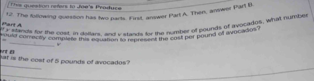 This question refers to Joe's Produce 
12. The following question has two parts. First, answer Part A. Then, answer Part B. 
Part A 
If y stands for the cost, in dollars, and v stands for the number of pounds of avocados, what number 
_ 
would correctly complete this equation to represent the cost per pound of avocados? = 
L 
rt B 
_ 
hat is the cost of 5 pounds of avocados?