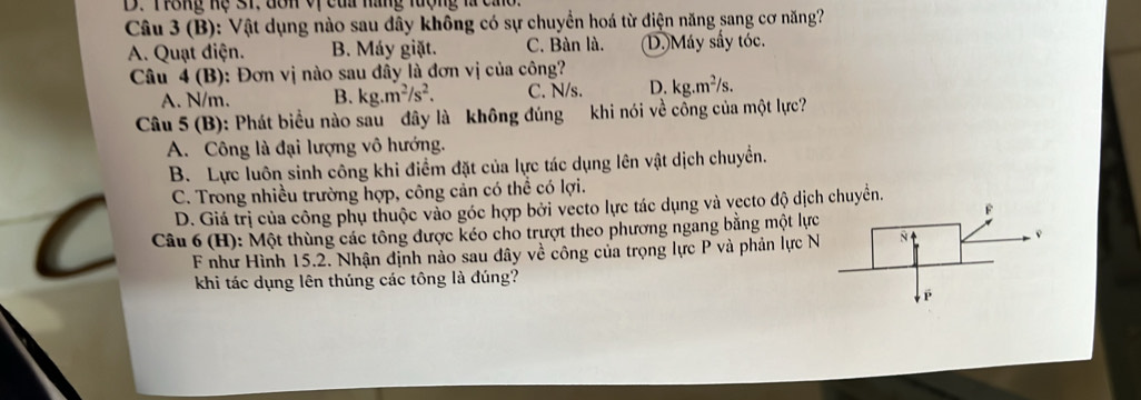 D. Trong hệ s1. dôn vị của nàng tượng là cao.
Câu 3 (B): Vật dụng nào sau dây không có sự chuyển hoá từ điện năng sang cơ năng?
A. Quạt điện. B. Máy giặt. C. Bàn là. D.) Máy sấy tóc.
Câu 4 (B): Đơn vị nào sau đây là đơn vị của công?
A. N/m. B. kg.m^2/s^2. C. N/s. D. kg.m^2/s. 
Câu 5 (B): Phát biểu nào sau đây là không đúng khi nói về cổng của một lực?
A. Công là đại lượng vô hướng.
B. Lực luôn sinh công khi điểm đặt của lực tác dụng lên vật dịch chuyển.
C. Trong nhiều trường hợp, công cản có thể có lợi.
D. Giá trị của công phụ thuộc vào góc hợp bởi vecto lực tác dụng và vecto độ dịch chuyển.
Câu 6 (H): Một thùng các tông được kéo cho trượt theo phương ngang bằng một lực
F như Hình 15.2. Nhận định nào sau đây về công của trọng lực P và phản lực N
khi tác dụng lên thúng các tông là đúng?