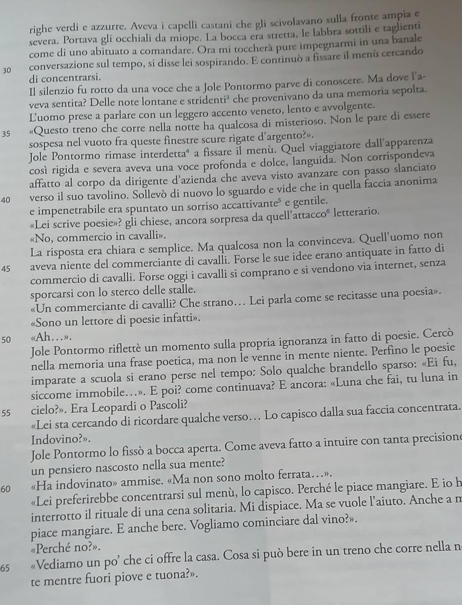 righe verdi e azzurre. Aveva i capelli castani che gli scivolavano sulla fronte ampia e
severa. Portava gli occhiali da miope. La bocca era stretta, le labbra sottili e taglienti
come di uno abituato a comandare. Ora mi toccherà pure impegnarmi in una banale
30 conversazione sul tempo, si disse lei sospirando. E continuò a fissare il menù cercando
di concentrarsi.
Il silenzio fu rotto da una voce che a Jole Pontormo parve di conoscere. Ma dove l’a-
veva sentita? Delle note lontane e stridenti³ che provenivano da una memoria sepolta.
Luomo prese a parlare con un leggero accento veneto, lento e avvolgente.
35 «Questo treno che corre nella notte ha qualcosa di misterioso. Non le pare di essere
sospesa nel vuoto fra queste finestre scure rigate d’argento?».
Jole Pontormo rimase interdetta" a fissare il menù. Quel viaggiatore dall apparenza
cosí rigida e severa aveva una voce profonda e dolce, languida. Non corrispondeva
affatto al corpo da dirigente d’azienda che aveva visto avanzare con passo slanciato
40 verso il suo tavolino. Sollevò di nuovo lo sguardo e vide che in quella faccia anonima
e impenetrabile era spuntato un sorriso accattivante* e gentile.
«Lei scrive poesie»? gli chiese, ancora sorpresa da quell’attac co° letterario.
«No, commercio in cavalli».
La risposta era chiara e semplice. Ma qualcosa non la convinceva. Quell’uomo non
45 aveva niente del commerciante di cavalÎi. Forse le sue idee erano antiquate in fatto di
commercio di cavalli. Forse oggi i cavalli si comprano e si vendono via internet, senza
sporcarsi con lo sterco delle stalle.
«Un commerciante di cavalli? Che strano… Lei parla come se recitasse una poesia».
«Sono un lettore di poesie infatti».
50 «Ah…».
Jole Pontormo riflettè un momento sulla propria ignoranza in fatto di poesie. Cercò
nella memoria una frase poetica, ma non Îe venne in mente niente. Perfino le poesie
imparate a scuola si erano perse nel tempo: Solo qualche brandello sparso: «Ei fu,
siccome immobile…». E poi? come continuava? E ancora: «Luna che fai, tu luna in
55 cielo?». Era Leopardi o Pascoli?
«Lei sta cercando di ricordare qualche verso… Lo capisco dalla sua faccia concentrata.
Indovino?».
Jole Pontormo lo fissò a bocca aperta. Come aveva fatto a intuire con tanta precisione
un pensiero nascosto nella sua mente?
60 «Ha indovinato» ammise. «Ma non sono molto ferrata…».
«Lei preferirebbe concentrarsi sul menù, lo capisco. Perché le piace mangiare. E io h
interrotto il rituale di una cena solitaria. Mi dispiace. Ma se vuole l’aiuto. Anche a m
piace mangiare. E anche bere. Vogliamo cominciare dal vino?».
«Perché no?».
65 «Vediamo un po’ che ci offre la casa. Cosa si può bere in un treno che corre nella n
te mentre fuori piove e tuona?».