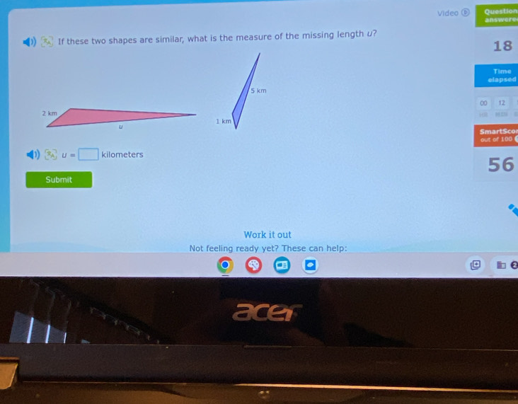 Video ⑥ Question 
answere 
If these two shapes are similar, what is the measure of the missing lengthu? 
18 
Time 
elapsed 
00 12 
“” 
SmartScor
3_A^-u=□ kilometers out of 100 6 
56 
Submit 
Work it out 
Not feeling ready yet? These can help: