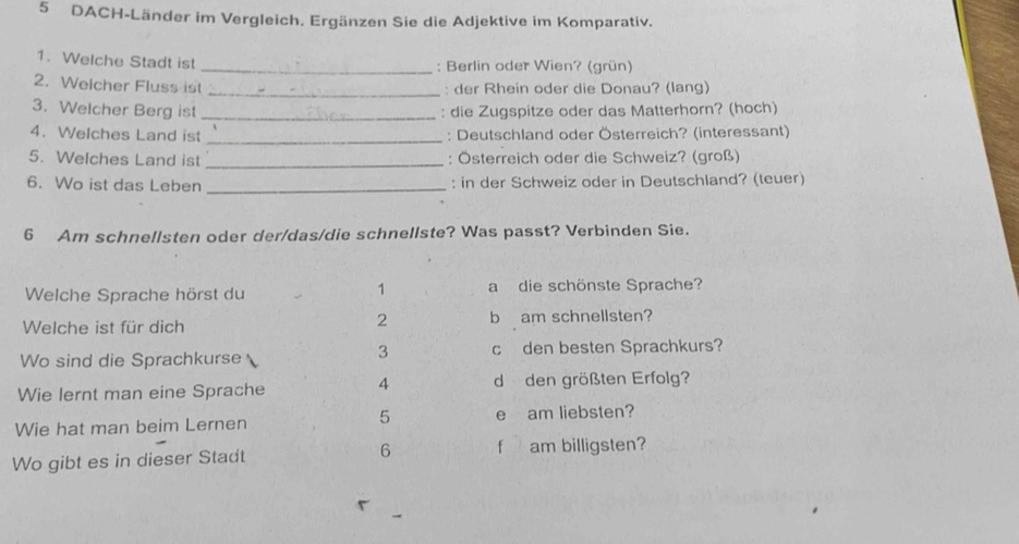 DACH-Länder im Vergleich. Ergänzen Sie die Adjektive im Komparativ.
1. Welche Stadt ist _: Berlin oder Wien? (grün)
2. Welcher Fluss ist
_: der Rhein oder die Donau? (lang)
3. Welcher Berg ist _: die Zugspitze oder das Matterhorn? (hoch)
4. Welches Land ist _: Deutschland oder Österreich? (interessant)
5. Welches Land ist _: Österreich oder die Schweiz? (groß)
6. Wo ist das Leben _: in der Schweiz oder in Deutschland? (teuer)
6 Am schnellsten oder der/das/die schnellste? Was passt? Verbinden Sie.
1
Welche Sprache hörst du a die schönste Sprache?
2
Welche ist für dich b am schnellsten?
3
Wo sind die Sprachkurse cden besten Sprachkurs?
Wie lernt man eine Sprache 4 d den größten Erfolg?
5
Wie hat man beim Lernen e am liebsten?
Wo gibt es in dieser Stadt 6 f am billigsten?