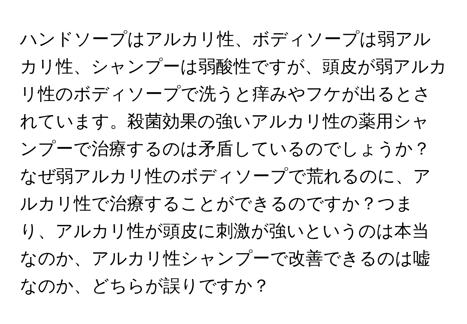 ハンドソープはアルカリ性、ボディソープは弱アルカリ性、シャンプーは弱酸性ですが、頭皮が弱アルカリ性のボディソープで洗うと痒みやフケが出るとされています。殺菌効果の強いアルカリ性の薬用シャンプーで治療するのは矛盾しているのでしょうか？なぜ弱アルカリ性のボディソープで荒れるのに、アルカリ性で治療することができるのですか？つまり、アルカリ性が頭皮に刺激が強いというのは本当なのか、アルカリ性シャンプーで改善できるのは嘘なのか、どちらが誤りですか？