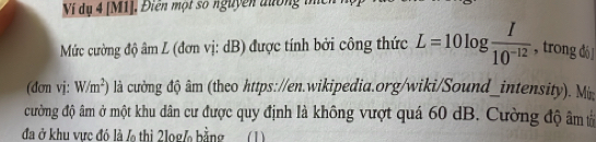 Ví dụ 4 [M1], Điên một số nguyễn đường thc 
Mức cường độ âm L (đơn vị: dB) được tính bởi công thức L=10log  I/10^(-12)  , trong dó ] 
(đơn vj: W/m^2) là cường độ âm (theo https://en.wikipedia.org/wiki/Sound_intensity). M 
cường độ âm ở một khu dân cư được quy định là không vượt quá 60 dB. Cường độ âm tả 
đã ở khu vực đó là / thì 2log/ bằng (1)