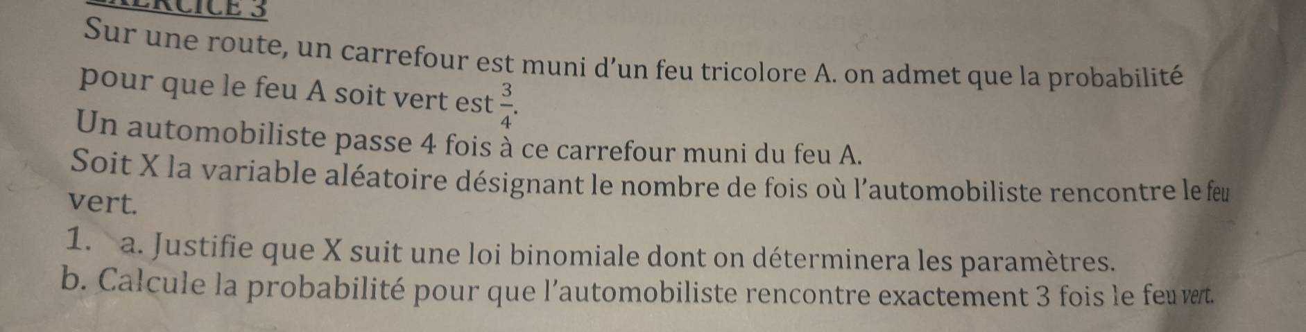 Sur une route, un carrefour est muni d’un feu tricolore A. on admet que la probabilité 
pour que le feu A soit vert est  3/4 . 
Un automobiliste passe 4 fois à ce carrefour muni du feu A. 
Soit X la variable aléatoire désignant le nombre de fois où l'automobiliste rencontre le feu 
vert. 
1. a. Justifie que X suit une loi binomiale dont on déterminera les paramètres. 
b. Calcule la probabilité pour que l’automobiliste rencontre exactement 3 fois le feu vert.