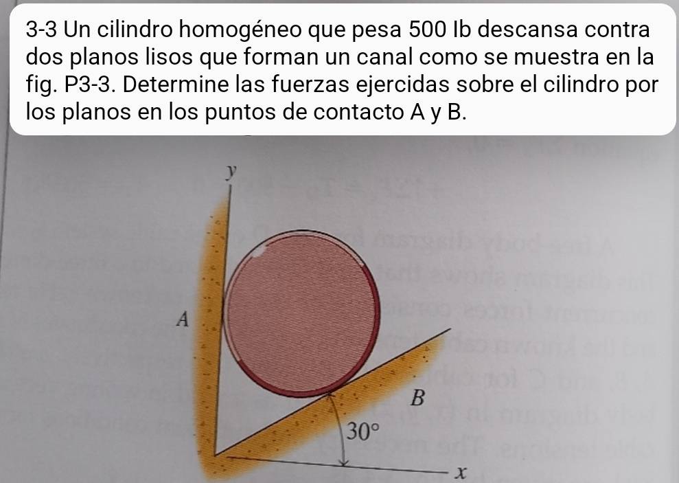 3-3 Un cilindro homogéneo que pesa 500 Ib descansa contra
dos planos lisos que forman un canal como se muestra en la
fig. P3-3. Determine las fuerzas ejercidas sobre el cilindro por
los planos en los puntos de contacto A y B.
x