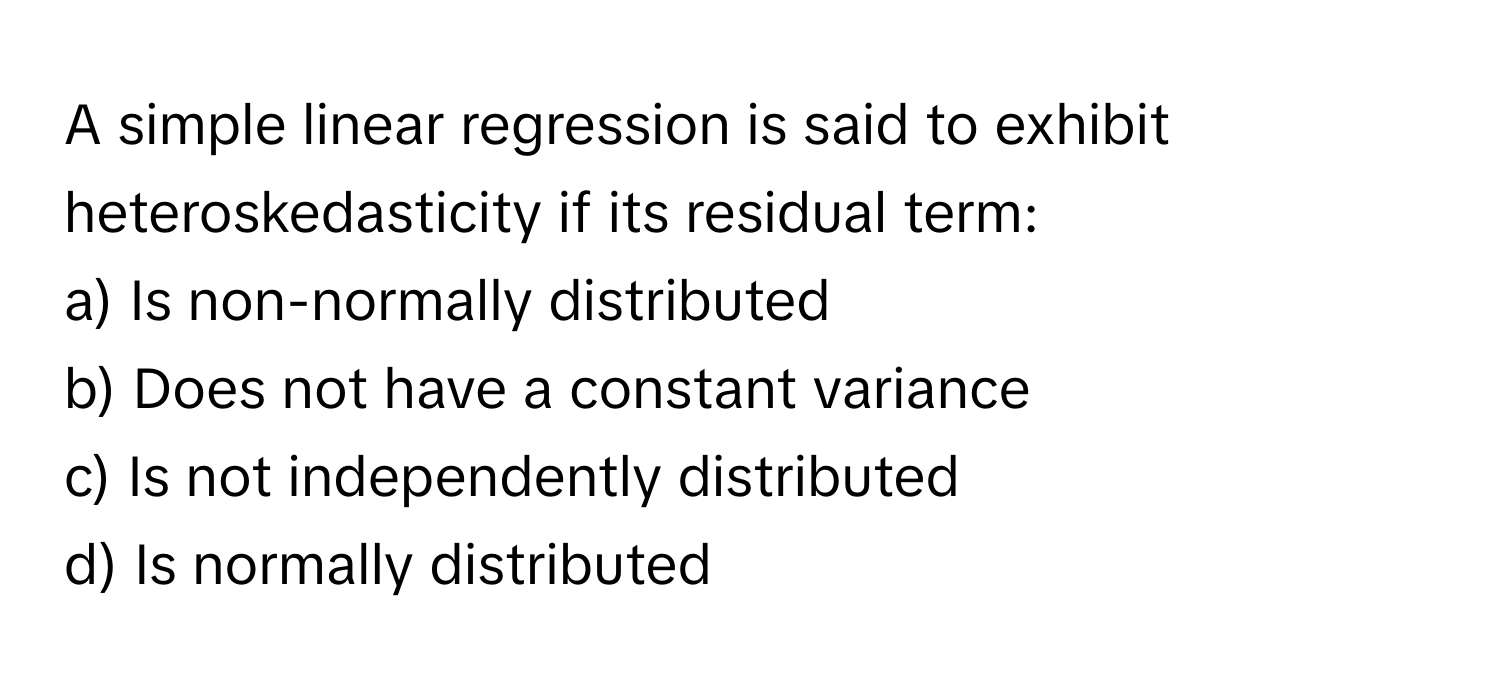 A simple linear regression is said to exhibit heteroskedasticity if its residual term:

a) Is non-normally distributed 
b) Does not have a constant variance 
c) Is not independently distributed 
d) Is normally distributed