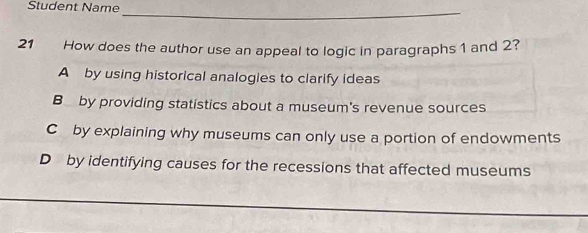 Student Name
_
21 How does the author use an appeal to logic in paragraphs 1 and 2?
A by using historical analogies to clarify ideas
B by providing statistics about a museum's revenue sources
C by explaining why museums can only use a portion of endowments
D by identifying causes for the recessions that affected museums