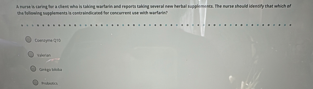 A nurse is caring for a client who is taking warfarin and reports taking several new herbal supplements. The nurse should identify that which of
the following supplements is contraindicated for concurrent use with warfarin?
Coenzyme Q10
Valerian
Ginkgo biloba
Probiotics