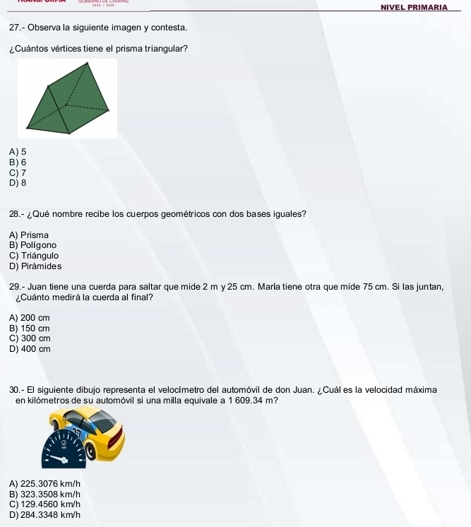 NIVEL PRIMARIA
27.- Observa la siguiente imagen y contesta.
Cuántos vértices tiene el prisma triangular?
A) 5
B) 6
C) 7
D) 8
28.- ¿Qué nombre recibe los cuerpos geométricos con dos bases iguales?
A) Prisma
B) Polígono
C) Triángulo
D) Pirámides
29.- Juan tiene una cuerda para saltar que mide 2 m y 25 cm. María tiene otra que mide 75 cm. Si las juntan,
¿Cuánto medirá la cuerda al final?
A) 200 cm
B) 150 cm
C) 300 cm
D) 400 cm
30.- El siguiente dibujo representa el velocímetro del automóvil de don Juan. ¿Cuál es la velocidad máxima
en kilómetros de su automóvil si una milla equivale a 1 609.34 m?
A) 225.3076 km/h
B) 323.3508 km/h
C) 129.4560 km/h
D) 284.3348 km/h