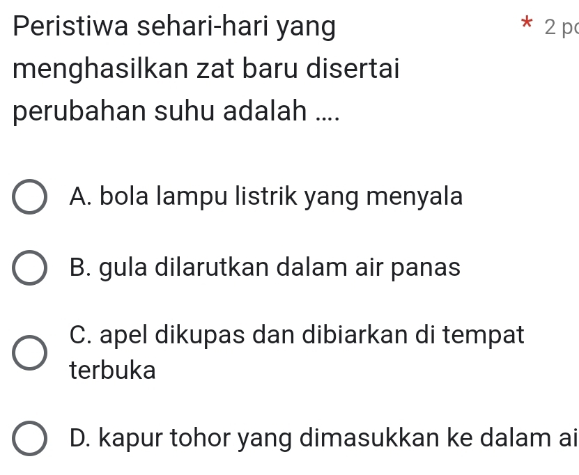 Peristiwa sehari-hari yang * 2p
menghasilkan zat baru disertai
perubahan suhu adalah ....
A. bola lampu listrik yang menyala
B. gula dilarutkan dalam air panas
C. apel dikupas dan dibiarkan di tempat
terbuka
D. kapur tohor yang dimasukkan ke dalam ai