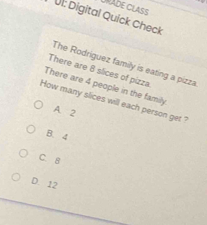 URADE CLASS
UI: Digital Quick Check
The Rodriguez family is eating a pizza
There are 8 slices of pizza.
There are 4 people in the family.
How many slices will each person get ?
A. 2
B. 4
C. 8
D. 12