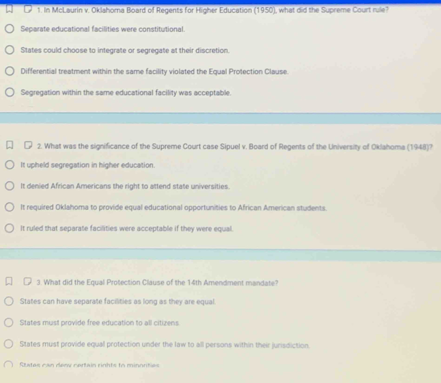 In McLaurin v. Oklahoma Board of Regents for Higher Education (1950), what did the Supreme Court rule?
Separate educational facilities were constitutional.
States could choose to integrate or segregate at their discretion.
Differential treatment within the same facility violated the Equal Protection Clause.
Segregation within the same educational facility was acceptable.
2. What was the significance of the Supreme Court case Sipuel v. Board of Regents of the University of Oklahoma (1948)?
It upheld segregation in higher education.
It denied African Americans the right to attend state universities.
It required Oklahoma to provide equal educational opportunities to African American students.
It ruled that separate facilities were acceptable if they were equal.
3. What did the Equal Protection Clause of the 14th Amendment mandate?
States can have separate facilities as long as they are equal.
States must provide free education to all citizens
States must provide equal protection under the law to all persons within their jurisdiction.
States can denv certain rights to minorities