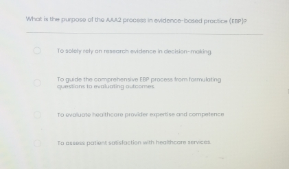 What is the purpose of the AAA2 process in evidence-based practice (EBP)?
To solely rely on research evidence in decision-making.
To guide the comprehensive EBP process from formulating
questions to evaluating outcomes.
To evaluate healthcare provider expertise and competence
To assess patient satisfaction with healthcare services.