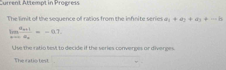 Current Attempt in Progress 
The limit of the sequence of ratios from the infnite series a_1+a_2+a_3+·s is
limlimits _nto ∈fty frac a_n+1a_n=-0.7. 
Use the ratio test to decide if the series converges or diverges. 
The ratio test