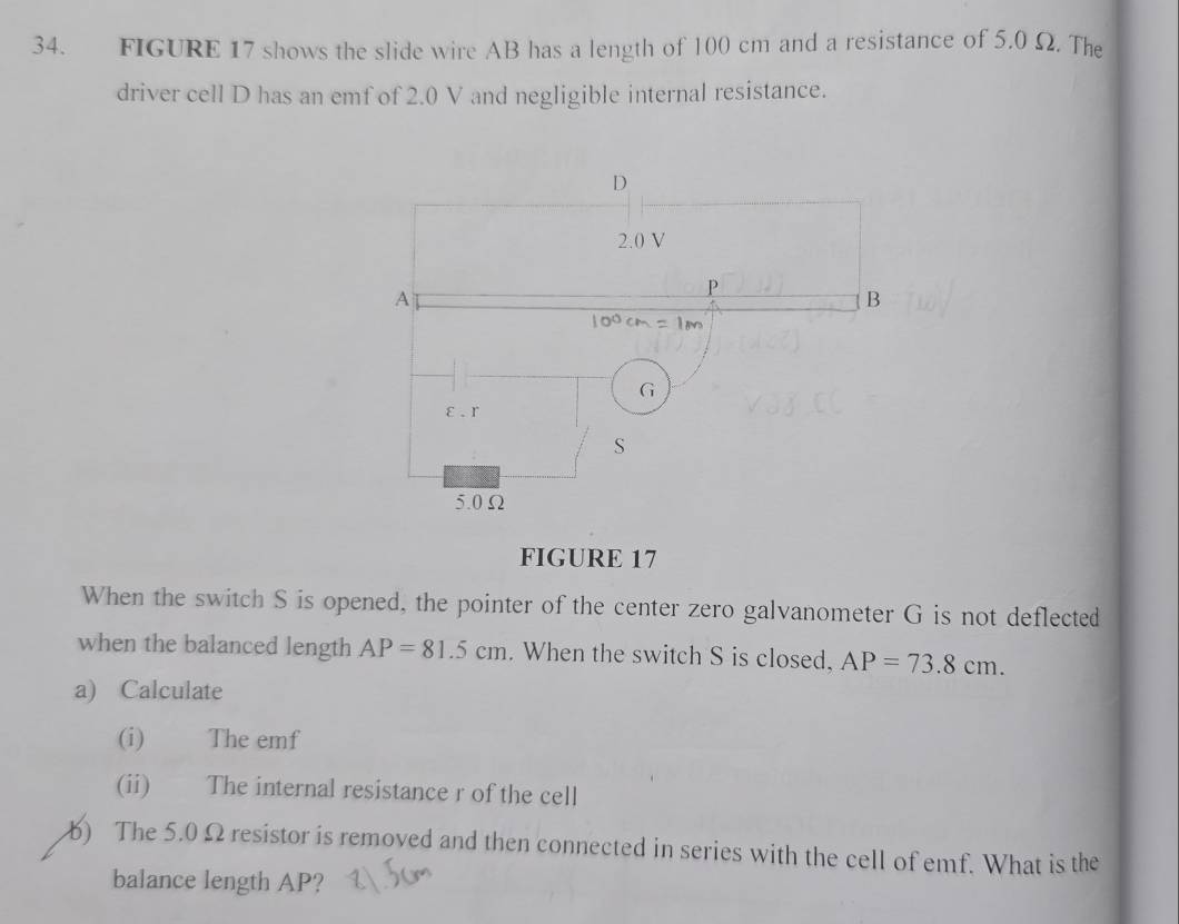 FIGURE 17 shows the slide wire AB has a length of 100 cm and a resistance of 5.0 Ω. The 
driver cell D has an emf of 2.0 V and negligible internal resistance. 
FIGURE 17 
When the switch S is opened, the pointer of the center zero galvanometer G is not deflected 
when the balanced length AP=81.5cm. When the switch S is closed, AP=73.8cm. 
a) Calculate 
(i) The emf
(ii) The internal resistance r of the cell 
) The 5.0 Ω resistor is removed and then connected in series with the cell of emf. What is the 
balance length AP?