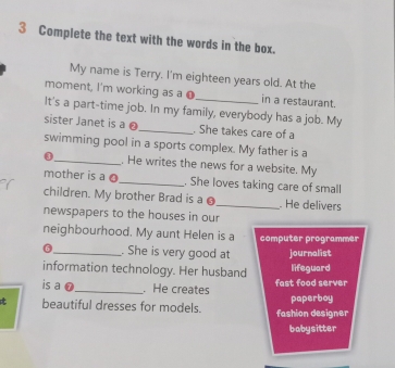 Complete the text with the words in the box. 
My name is Terry. I'm eighteen years old. At the 
moment, I'm working as a ● in a restaurant. 
It's a part-time job. In my family, everybody has a job. My 
sister Janet is a 0 _ . She takes care of a 
swimming pool in a sports complex. My father is a 
0 _. He writes the news for a website. My 
mother is a 0 _ . She loves taking care of small 
children. My brother Brad is a _. He delivers 
newspapers to the houses in our 
neighbourhood. My aunt Helen is a computer programmer 
6_ . She is very good at journalist 
information technology. Her husband lifeguard 
is a 0 _ . He creates fast food server 
t beautiful dresses for models. fashion designer paperboy 
babysitter