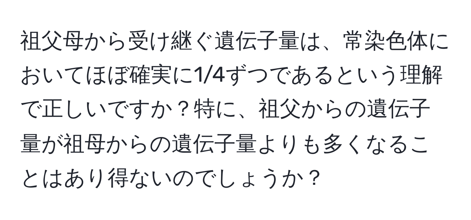 祖父母から受け継ぐ遺伝子量は、常染色体においてほぼ確実に1/4ずつであるという理解で正しいですか？特に、祖父からの遺伝子量が祖母からの遺伝子量よりも多くなることはあり得ないのでしょうか？