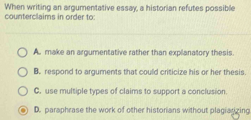 When writing an argumentative essay, a historian refutes possible
counterclaims in order to:
A. make an argumentative rather than explanatory thesis.
B. respond to arguments that could criticize his or her thesis.
C. use multiple types of claims to support a conclusion.
D. paraphrase the work of other historians without plagianizing