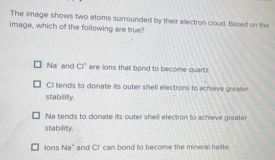 The image shows two atoms surrounded by their electron cloud. Based on the
image, which of the following are true?
Na and Cl^+ are ions that bond to become quartz.
CI tends to donate its outer shell electrons to achieve greater
stability.
Na tends to donate its outer shell electron to achieve greater
stability.
Ions I sqrt(a^+) and Cl" can bond to become the mineral halite.