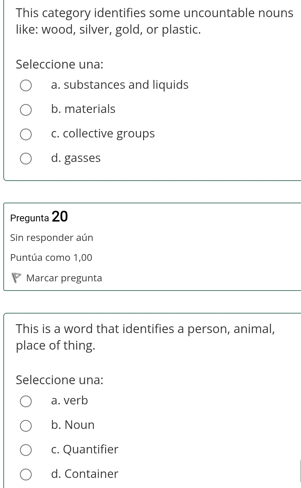 This category identifies some uncountable nouns
like: wood, silver, gold, or plastic.
Seleccione una:
a. substances and liquids
b. materials
c. collective groups
d. gasses
Pregunta 20
Sin responder aún
Puntúa como 1,00
Marcar pregunta
This is a word that identifies a person, animal,
place of thing.
Seleccione una:
a. verb
b. Noun
c. Quantifier
d. Container