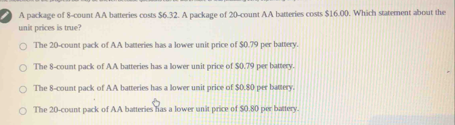 A package of 8 -count AA batteries costs $6.32. A package of 20 -count AA batteries costs $16.00. Which statement about the
unit prices is true?
The 20 -count pack of AA batteries has a lower unit price of $0.79 per battery.
The 8 -count pack of AA batteries has a lower unit price of $0.79 per battery.
The 8 -count pack of AA batteries has a lower unit price of $0.80 per battery.
The 20 -count pack of AA batteries has a lower unit price of $0.80 per battery.