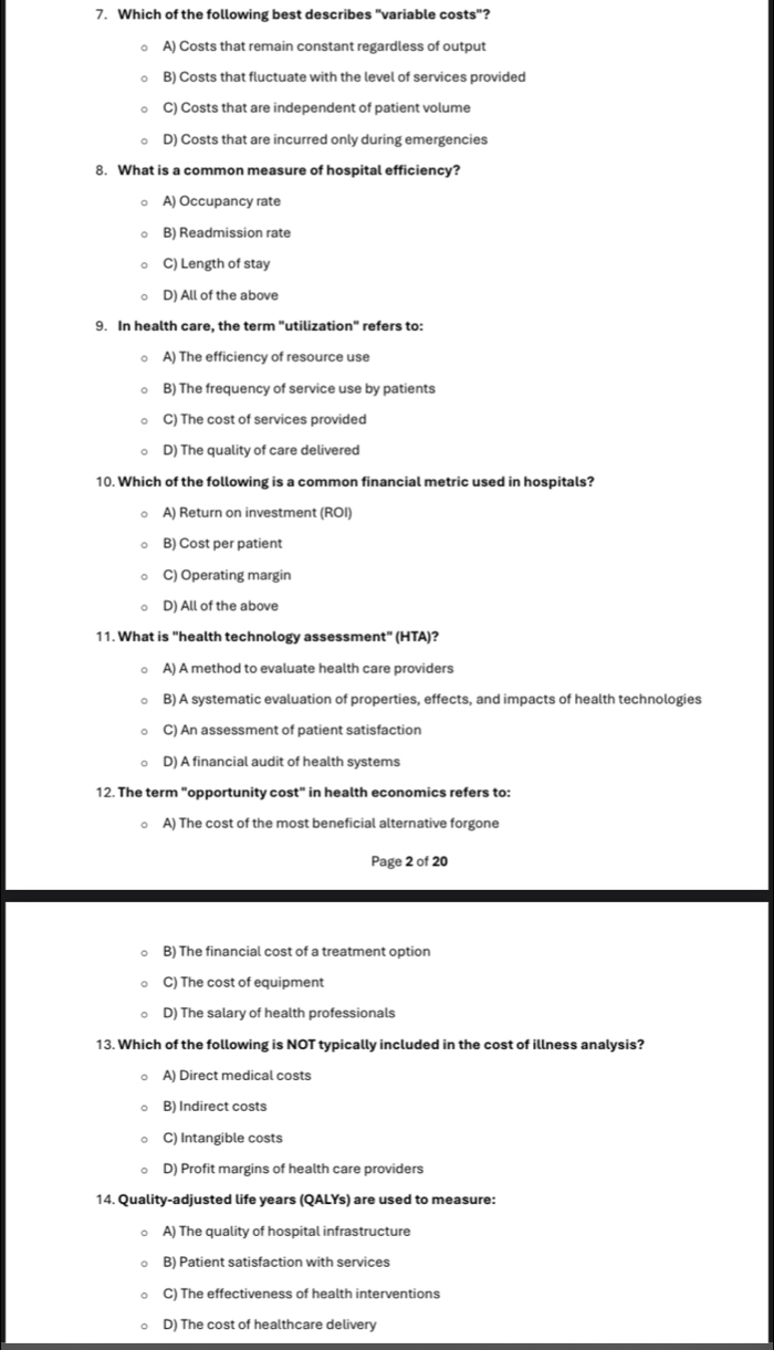 Which of the following best describes "variable costs"?
A) Costs that remain constant regardless of output
B) Costs that fluctuate with the level of services provided
C) Costs that are independent of patient volume
D) Costs that are incurred only during emergencies
8. What is a common measure of hospital efficiency?
A) Occupancy rate
B) Readmission rate
C) Length of stay
D) All of the above
9. In health care, the term "utilization" refers to:
A) The efficiency of resource use
B) The frequency of service use by patients
C) The cost of services provided
D) The quality of care delivered
10. Which of the following is a common financial metric used in hospitals?
A) Return on investment (ROI)
B) Cost per patient
C) Operating margin
D) All of the above
11. What is "health technology assessment" (HTA)?
A) A method to evaluate health care providers
B) A systematic evaluation of properties, effects, and impacts of health technologies
C) An assessment of patient satisfaction
D) A financial audit of health systems
12. The term "opportunity cost" in health economics refers to:
A) The cost of the most beneficial alternative forgone
Page 2 of 20
B) The financial cost of a treatment option
C) The cost of equipment
D) The salary of health professionals
13. Which of the following is NOT typically included in the cost of illness analysis?
A) Direct medical costs
B) Indirect costs
C) Intangible costs
D) Profit margins of health care providers
14. Quality-adjusted life years (QALYs) are used to measure:
A) The quality of hospital infrastructure
B) Patient satisfaction with services
C) The effectiveness of health interventions
D) The cost of healthcare delivery