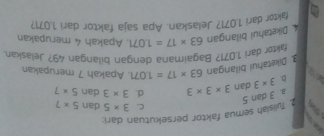 Tulislah semua faktor persekutuan dari:
C. 3* 5 dan 5* 7
a. 3 dan 5
2
b. 3* 3 da 3* 3* 3
d. 3* 3 dan 5* 7
3, Diketahui bilangan 63* 17=1.071. Apakah 7 merupakan
faktor dari 1,071? Bagaimana dengan bilangan 49? Jelaskan.
4. Diketahui bilangan 63* 17=1.071 , Apakah 4 merupakan
faktor dari 1.071? Jelaskan. Apa saja faktor dari 1.071?