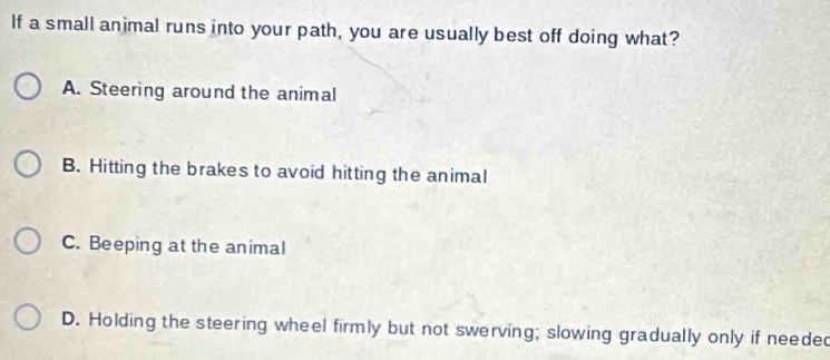 If a small animal runs into your path, you are usually best off doing what?
A. Steering around the animal
B. Hitting the brakes to avoid hitting the animal
C. Beeping at the animal
D. Holding the steering wheel firmly but not swerving; slowing gradually only if needed