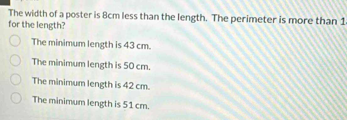 The width of a poster is 8cm less than the length. The perimeter is more than 1
for the length?
The minimum length is 43 cm.
The minimum length is 50 cm.
The minimum length is 42 cm.
The minimum length is 51 cm.